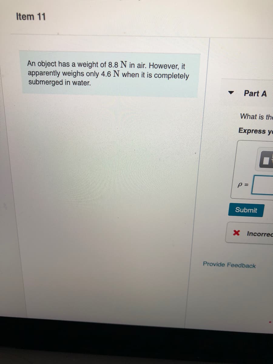 Item 11
An object has a weight of 8.8 N in air. However, it
apparently weighs only 4.6 N when it is completely
submerged in water.
Part A
What is the
Express yo
Submit
X Incorrec
Provide Feedback
