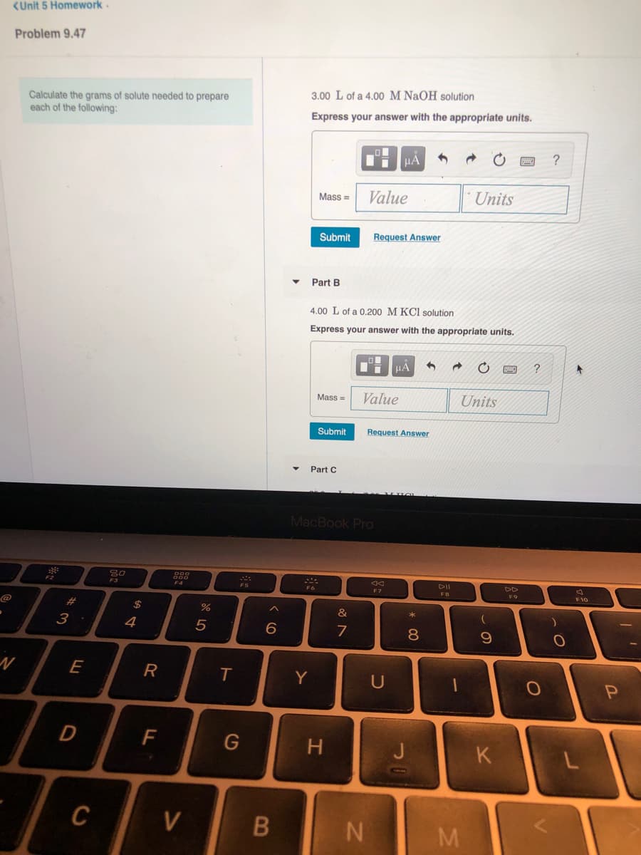 <Unit 5 Homework.
Problem 9.47
3.00 L of a 4.00 M NaOH solution
Calculate the grams of solute needed to prepare
each of the following:
Express your answer with the appropriate units.
HẢ
Mass =
Value
Units
Submit
Request Answer
Part B
4.00 L of a 0.200 M KCI solution
Express your answer with the appropriate units.
HA
Mass =
Value
Units
Submit
Request Answer
Part C
MacBook Pro
80
F2
DII
DD
F4
F5
F7
FB
F9
F10
@
#3
24
&
*
4
7
8
Y
G
H
J
K
C
V
B
