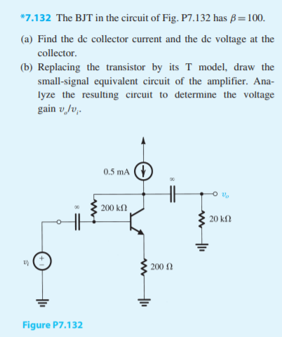 *7.132 The BJT in the circuit of Fig. P7.132 has ß=100.
(a) Find the de collector current and the de voltage at the
collector.
(b) Replacing the transistor by its T model, draw the
small-signal equivalent circuit of the amplifier. Ana
lyze the resulting circuit to determine the voltage
gain v lv,.
0.5 mA
200 kΩ
20 kΩ
200 n
Figure P7.132
