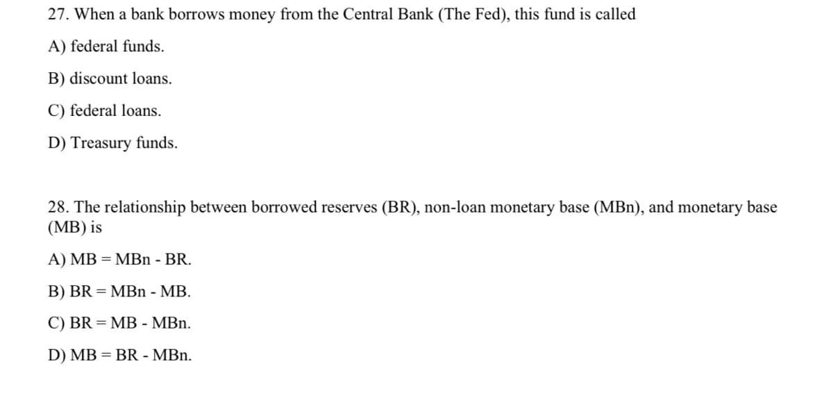 27. When a bank borrows money from the Central Bank (The Fed), this fund is called
A) federal funds.
B) discount loans.
C) federal loans.
D) Treasury funds.
28. The relationship between borrowed reserves (BR), non-loan monetary base (MBn), and monetary base
(MB) is
A) MB = MBn - BR.
B) BR = MBn - MB.
C) BR = MB - MBn.
D) MB = BR - MBn.
