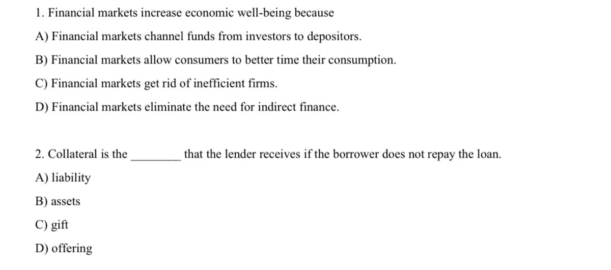 1. Financial markets increase economic well-being because
A) Financial markets channel funds from investors to depositors.
B) Financial markets allow consumers to better time their consumption.
C) Financial markets get rid of inefficient firms.
D) Financial markets eliminate the need for indirect finance.
2. Collateral is the
that the lender receives if the borrower does not repay the loan.
A) liability
B) assets
C) gift
D) offering
