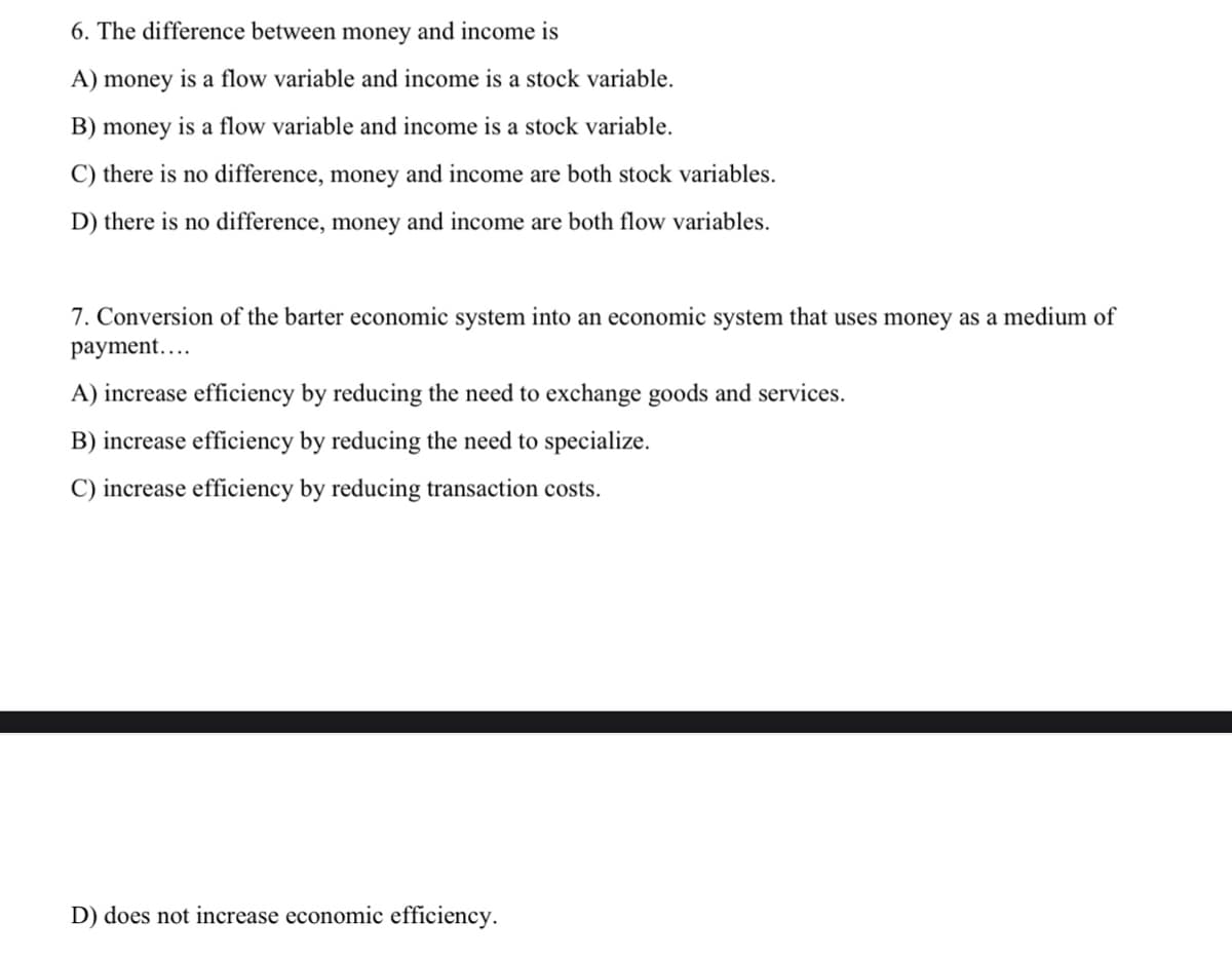 6. The difference between money and income is
A) money is a flow variable and income is a stock variable.
B) money is a flow variable and income is a stock variable.
C) there is no difference, money and income are both stock variables.
D) there is no difference, money and income are both flow variables.
7. Conversion of the barter economic system into an economic system that uses money as a medium of
payment....
A) increase efficiency by reducing the need to exchange goods and services.
B) increase efficiency by reducing the need to specialize.
C) increase efficiency by reducing transaction costs.
D) does not increase economic efficiency.
