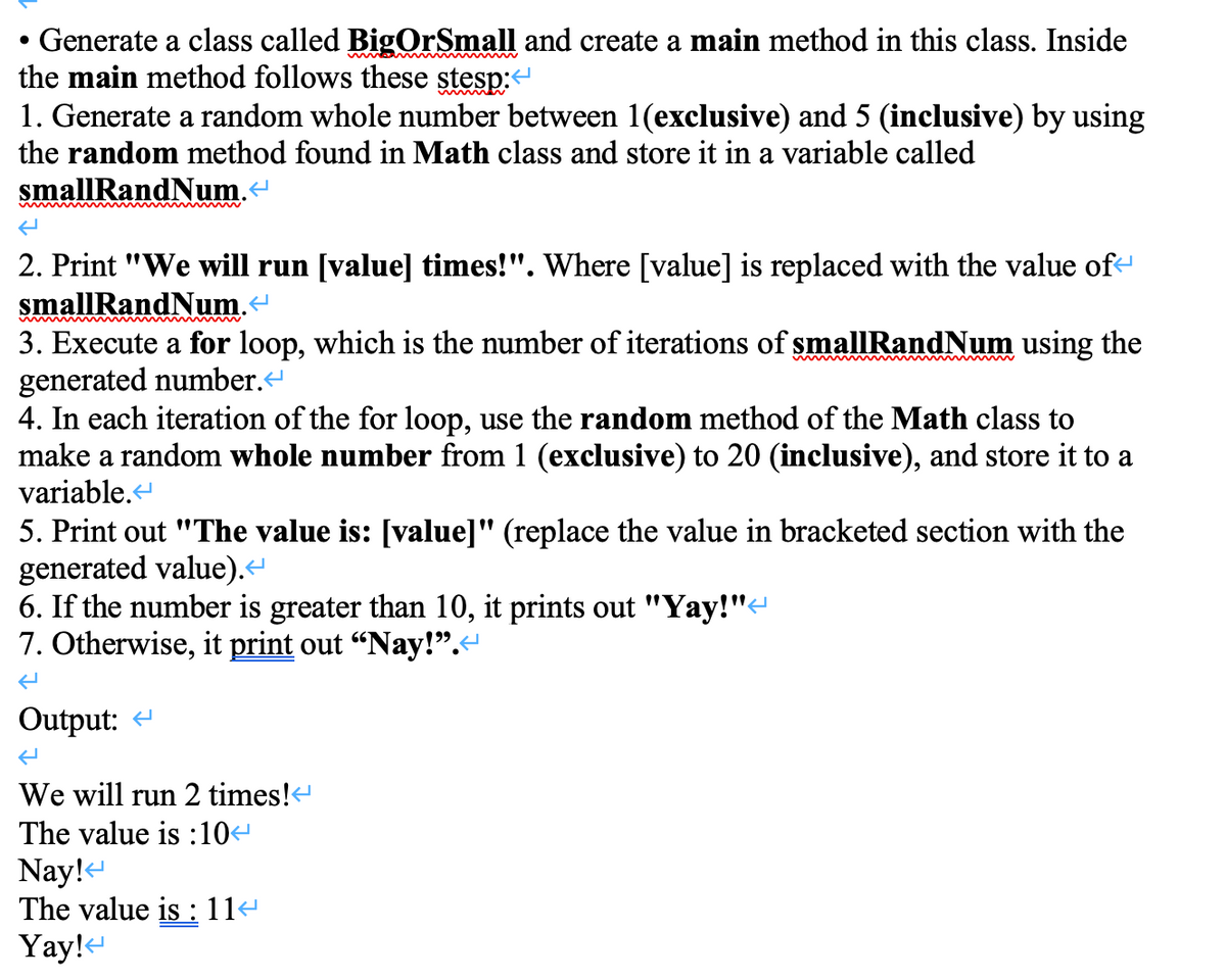 Generate a class called BigOrSmall and create a main method in this class. Inside
the main method follows these stesp:
1. Generate a random whole number between 1(exclusive) and 5 (inclusive) by using
inm w
the random method found in Math class and store it in a variable called
smallRandNum.“
2. Print "We will run [value] times!". Where [value] is replaced with the value of-
smallRandNum.
3. Execute a for loop, which is the number of iterations of smallRandNum using the
generated number.
4. In each iteration of the for loop, use the random method of the Math class to
make a random whole number from 1 (exclusive) to 20 (inclusive), and store it to a
variable.
5. Print out "The value is: [value]" (replace the value in bracketed section with the
generated value).
6. If the number is greater than 10, it prints out "Yay!"-
7. Otherwise, it print out “Nay!".
Output: -
We will run 2 times!
The value is :10
Nay!-
The value is : 11-
Yay!e
