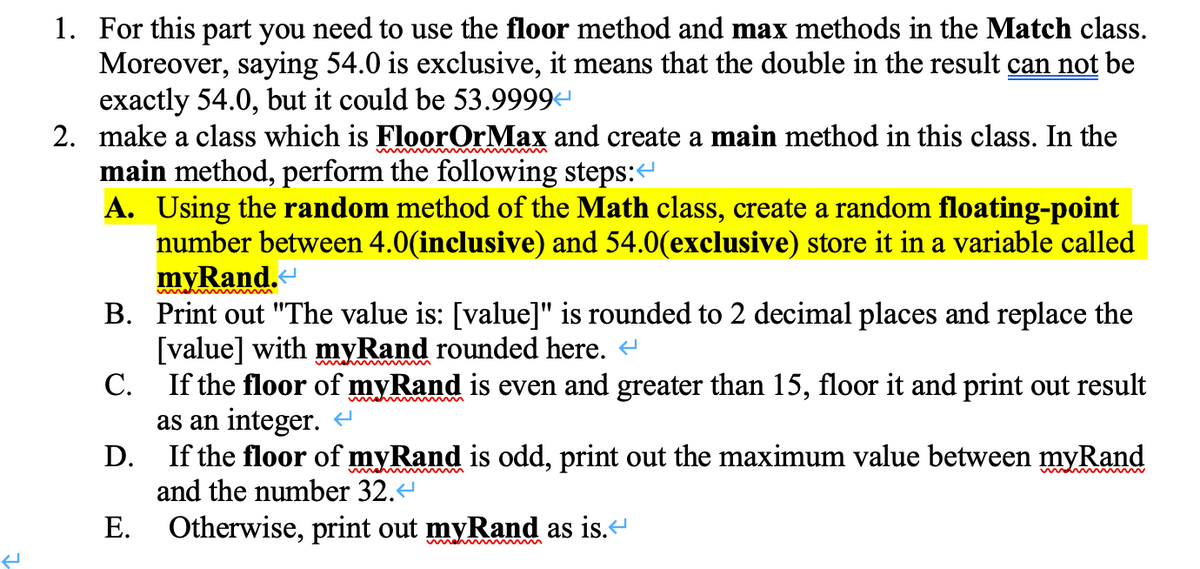 1. For this part you need to use the floor method and max methods in the Match class.
Moreover, saying 54.0 is exclusive, it means that the double in the result can not be
exactly 54.0, but it could be 53.9999
2. make a class which is FloorOrMax and create a main method in this class. In the
main method, perform the following steps:“
A. Using the random method of the Math class, create a random floating-point
number between 4.0(inclusive) and 54.0(exclusive) store it in a variable called
myRand.-
B. Print out "The value is: [value]" is rounded to 2 decimal places and replace the
[value] with myRand rounded here.
С.
wmah m
If the floor of myRand is even and greater than 15, floor it and print out result
as an integer.
If the floor of myRand is odd, print out the maximum value between myRand
and the number 32.
D.
Е.
Otherwise, print out myRand as is.“
