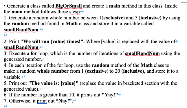 • Generate a class called BigOrSmall and create a main method in this class. Inside
the main method follows these stesp:
1. Generate a random whole number between 1(exclusive) and 5 (inclusive) by using
the random method found in Math class and store it in a variable called
smallRandNum.
2. Print "We will run [value] times!". Where [value] is replaced with the value of-
smallRandNum.
3. Execute a for loop, which is the number of iterations of smallRandNum using the
generated number.
4. In each iteration of the for loop, use the random method of the Math class to
make a random whole number from 1 (exclusive) to 20 (inclusive), and store it to a
variable.
5. Print out "The value is: [value]" (replace the value in bracketed section with the
generated value).“
6. If the number is greater than 10, it prints out "Yay!"e
7. Otherwise, it print out “Nay!".
