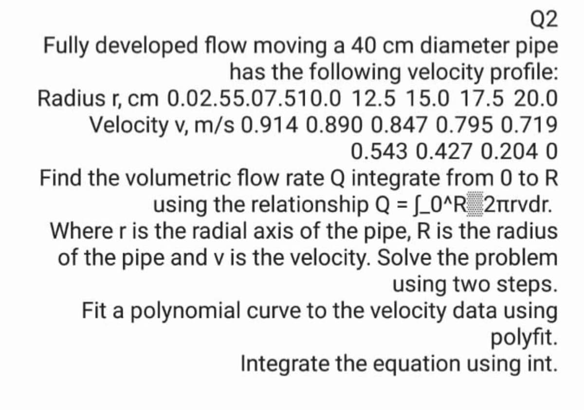 Q2
Fully developed flow moving a 40 cm diameter pipe
has the following velocity profile:
Radius r, cm 0.02.55.07.510.0 12.5 15.0 17.5 20.0
Velocity v, m/s 0.914 0.890 0.847 0.795 0.719
0.543 0.427 0.204 0
Find the volumetric flow rate Q integrate from 0 to R
using the relationship Q = [_0^R_ 2nrvdr.
Where r is the radial axis of the pipe, R is the radius
of the pipe and v is the velocity. Solve the problem
using two steps.
Fit a polynomial curve to the velocity data using
polyfit.
Integrate the equation using int.
