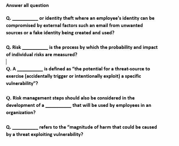 Answer all question
Q.
or identity theft where an employee's identity can be
compromised by external factors such an email from unwanted
sources or a fake identity being created and used?
Q. Risk.
is the process by which the probability and impact
of individual risks are measured?
Q. A
is defined as "the potential for a threat-source to
exercise (accidentally trigger or intentionally exploit) a specific
vulnerability"?
Q. Risk management steps should also be considered in the
development of a
that will be used by employees in an
organization?
Q.
refers to the "magnitude of harm that could be caused
by a threat exploiting vulnerability?
