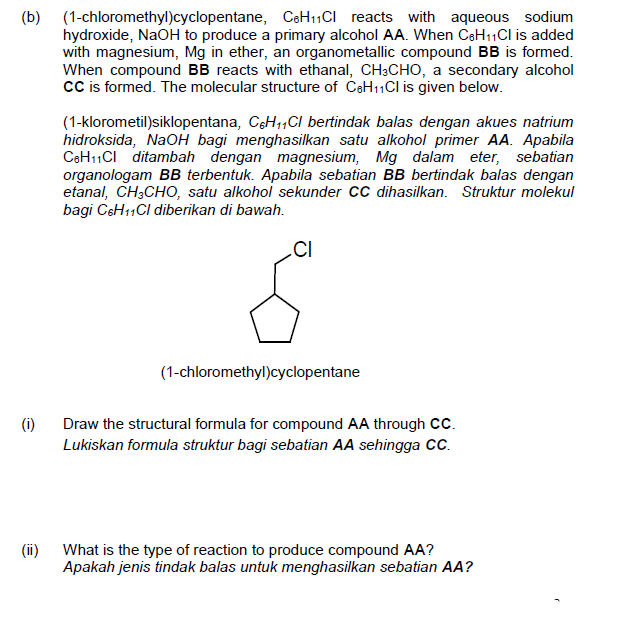 (b) (1-chloromethyl)cyclopentane, CeH11CI reacts with aqueous sodium
hydroxide, NaOH to produce a primary alcohol AA. When CeH11Cl is added
with magnesium, Mg in ether, an organometallic compound BB is formed.
When compound BB reacts with ethanal, CH3CHO, a secondary alcohol
cCis formed. The molecular structure of CeH11Cl is given below.
(1-klorometil)siklopentana, CoH1,CI bertindak balas dengan akues natrium
hidroksida, NaOH bagi menghasilkan satu alkohol primer AA. Apabila
CeH11CI ditambah dengan magnesium, Mg dalam eter, sebatian
organologam BB terbentuk. Apabila sebatian BB bertindak balas dengan
etanal, CH;CHO, satu alkohol sekunder CC dihasilkan. Struktur molekul
bagi CsH11CI diberikan di bawah.
.CI
(1-chloromethyl)cyclopentane
(i)
Draw the structural formula for compound AA through Cc.
Lukiskan formula struktur bagi sebatian AA sehingga C.
(ii) What is the type of reaction to produce compound AA?
Apakah jenis tindak balas untuk menghasilkan sebatian AA?
