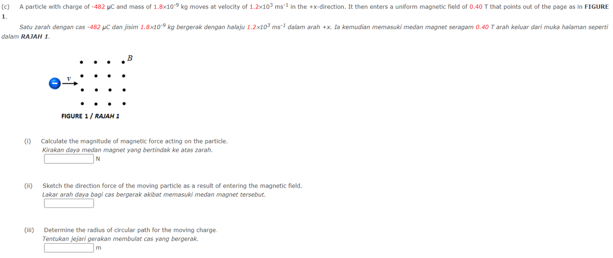 (c)
A particle with charge of -482 µC and mass of 1.8x10-9 kg moves at velocity of 1.2x103 ms-1 in the +x-direction. It then enters a uniform magnetic field of 0.40 T that points out of the page as in FIGURE
1.
Satu zarah dengan cas -482 µC dan jisim 1.8x10-9 kg bergerak dengan halaju 1.2x103 ms-1 dalam arah +x. Ia kemudian memasuki medan magnet seragam 0.40 T arah keluar dari muka halaman seperti
dalam RAJAH 1.
B
FIGURE 1/ RAJAH 1
(i)
Calculate the magnitude of magnetic force acting on the particle.
Kirakan daya medan magnet yang bertindak ke atas zarah.
(ii)
Sketch the direction force of the moving particle as a result of entering the magnetic field.
Lakar arah daya bagi cas bergerak akibat memasuki medan magnet tersebut.
(iii)
Determine the radius of circular path for the moving charge.
Tentukan jejari gerakan membulat cas yang bergerak.
m
