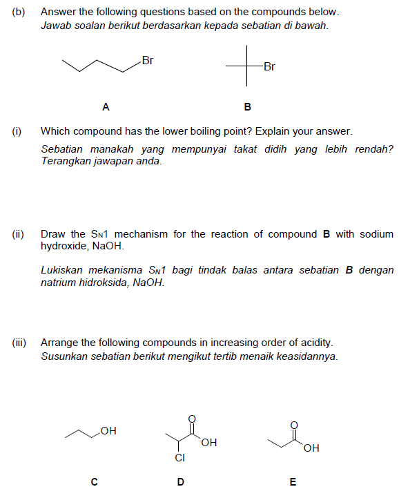(b)
Answer the following questions based on the compounds below.
Jawab soalan berikut berdasarkan kepada sebatian di bawah.
Br
-Br
A
в
(i)
Which compound has the lower boiling point? Explain your answer.
Sebatian manakah yang mempunyai takat didih yang lebih rendah?
Terangkan jawapan anda.
(ii)
Draw the SN1 mechanism for the reaction of compound B with sodium
hydroxide, NaOH.
Lukiskan mekanisma SN1 bagi tindak balas antara sebatian B dengan
natrium hidroksida, NaOH.
(ii)
Arrange the following compounds in increasing order of acidity.
Susunkan sebatian berikut mengikut tertib menaik keasidannya.
он
HO,
HO,
E
