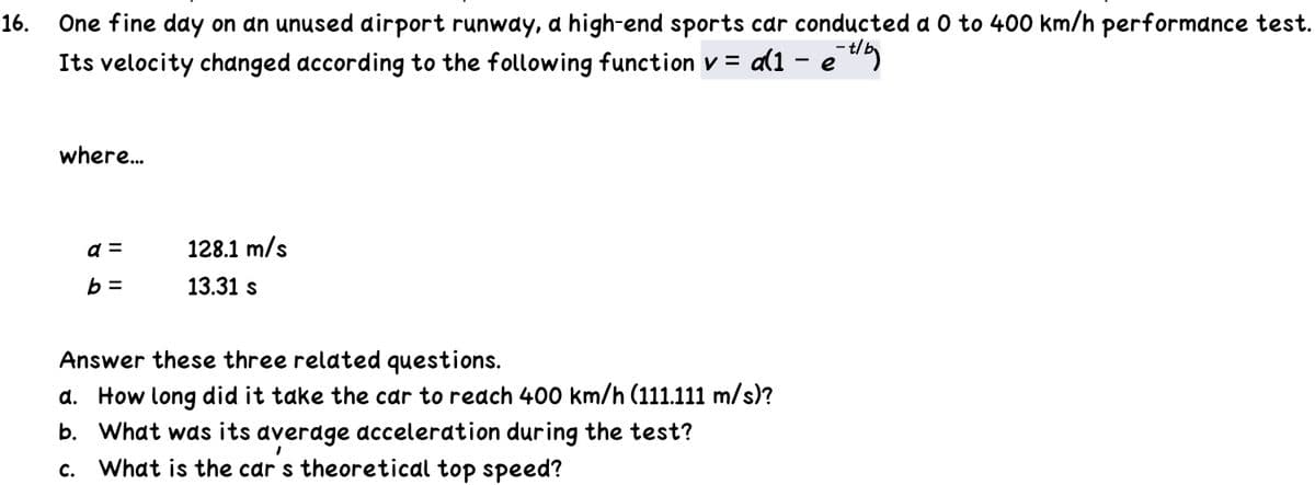 One fine day on an unused dirport runway, a high-end sports car conducted a 0 to 400 km/h performance test.
Its velocity changed according to the following function v = a(1 – e "
16.
where.
128.1 m/s
b =
13.31 s
Answer these three related questions.
d. How long did it take the car to reach 400 km/h (111.111 m/s)?
b. What was its average acceleration during the test?
What is the car s theoretical top speed?
с.
