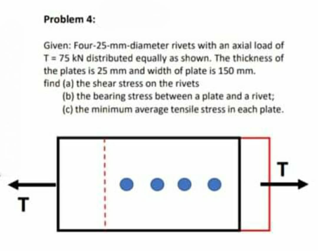 Problem 4:
Given: Four-25-mm-diameter rivets with an axial load of
T= 75 kN distributed equally as shown. The thickness of
the plates is 25 mm and width of plate is 150 mm.
find (a) the shear stress on the rivets
(b) the bearing stress between a plate and a rivet;
(c) the minimum average tensile stress in each plate.
T
