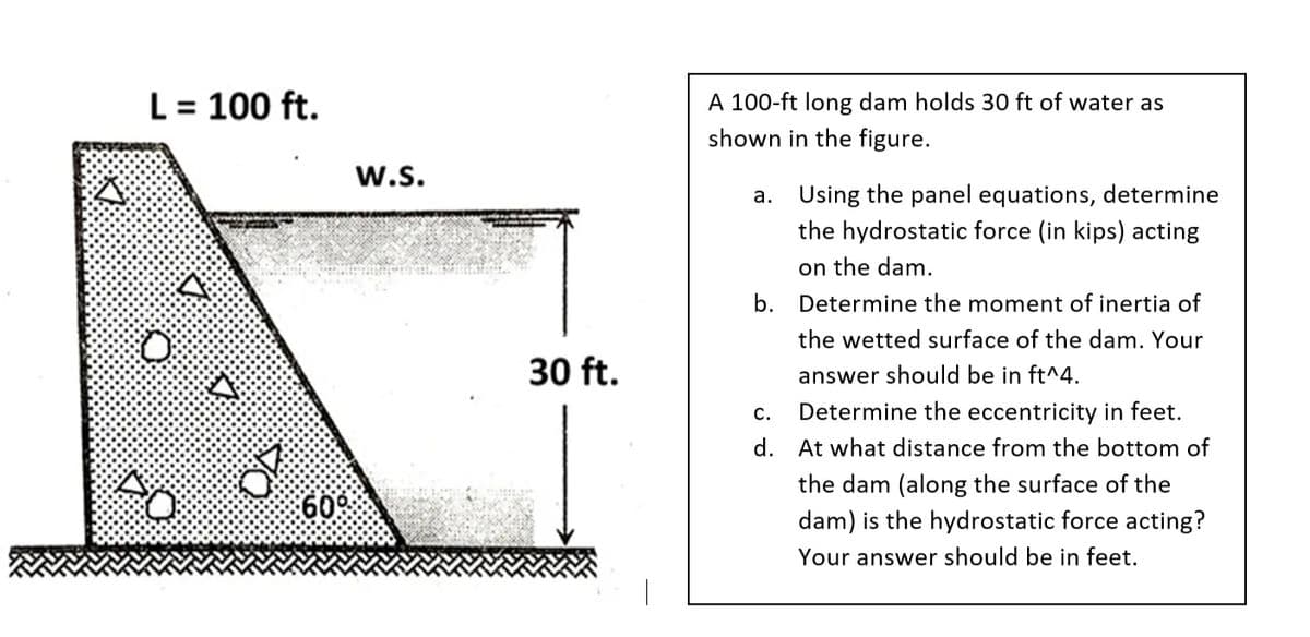 L= 100 ft.
A 100-ft long dam holds 30 ft of water as
shown in the figure.
w.s.
a. Using the panel equations, determine
the hydrostatic force (in kips) acting
on the dam.
b. Determine the moment of inertia of
the wetted surface of the dam. Your
30 ft.
answer should be in ft^4.
c.
Determine the eccentricity in feet.
d. At what distance from the bottom of
the dam (along the surface of the
60
dam) is the hydrostatic force acting?
Your answer should be in feet.
