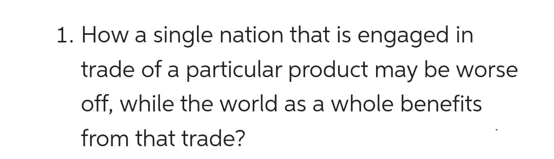 1. How a single nation that is engaged in
trade of a particular product may be worse
off, while the world as a whole benefits
from that trade?