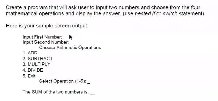 Create a program that will ask user to input two numbers and choose from the four
mathematical operations and display the answer. (use nested if or switch statement)
Here is your sample screen output:
Input First Number:
Input Second Number:
Choose Arithmetic Operations
1. ADD
2. SUBTRACT
3. MULTIPLY
4. DIVIDE
5. Exit
Select Operation (1-5): _
The SUM of the two numbers is:
