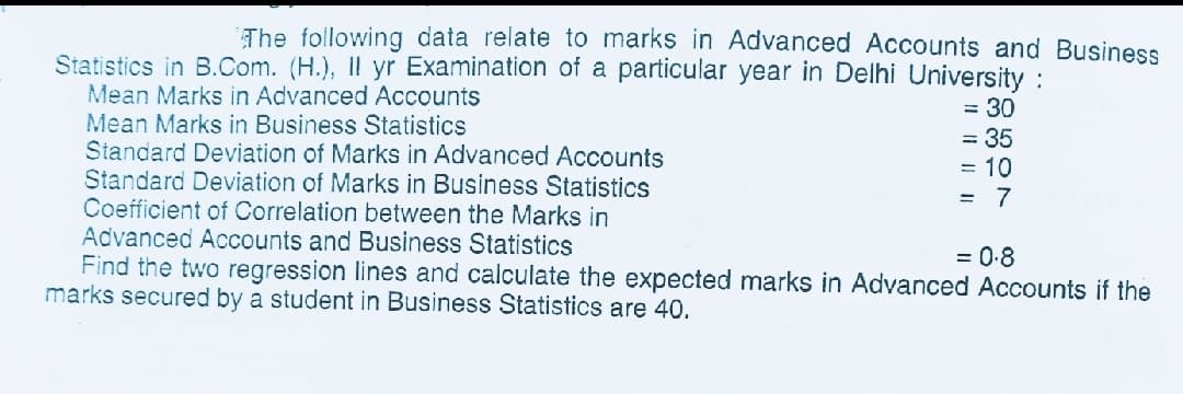 The following data relate to marks in Advanced Accounts and Business
Statistics in B.Com. (H.), Il yr Examination of a particular year in Delhi University :
Mean Marks in Advanced Accounts
Mean Marks in Business Statistics
Standard Deviation of Marks in Advanced Accounts
Standard Deviation of Marks in Business Statistics
Coefficient of Correlation between the Marks in
Advanced Accounts and Business Statistics
Find the two regression lines and calculate the expected marks in Advanced Accounts if the
marks secured by a student in Business Statistics are 40.
= 30
= 35
= 10
= 7
= 0-8
