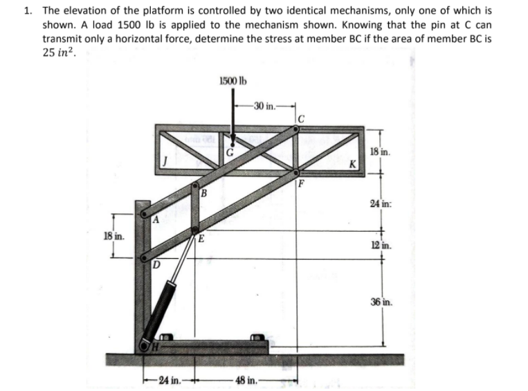 1. The elevation of the platform is controlled by two identical mechanisms, only one of which is
shown. A load 1500 lb is applied to the mechanism shown. Knowing that the pin at C can
transmit only a horizontal force, determine the stress at member BC if the area of member BC is
25 in?.
1500 lb
-30 in-
18 in.
K
F
B
24 in:
18 in.
12 in.
36 in.
-24 in.
- 48 in.-
