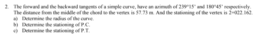 2. The forward and the backward tangents of a simple curve, have an azimuth of 239°15' and 180°45’ respectively.
The distance from the middle of the chord to the vertex is 57.73 m. And the stationing of the vertex is 2+022.162.
a) Determine the radius of the curve.
b) Determine the stationing of P.C.
c) Determine the stationing of P.T.
