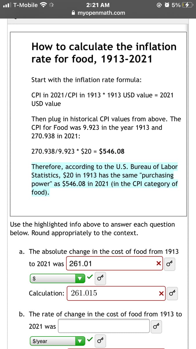 .ull T-Mobile ? *
2:21 AM
@ O 5% 4
A myopenmath.com
How to calculate the inflation
rate for food, 1913-2021
Start with the inflation rate formula:
CPI in 2021/CPI in 1913 * 1913 USD value = 2021
USD value
Then plug in historical CPI values from above. The
CPI for Food was 9.923 in the year 1913 and
270.938 in 2021:
270.938/9.923 * $20 = $546.08
Therefore, according to the U.S. Bureau of Labor
Statistics, $20 in 1913 has the same "purchasing
power" as $546.08 in 2021 (in the CPI category of
food).
Use the highlighted info above to answer each question
below. Round appropriately to the context.
a. The absolute change in the cost of food from 1913
to 2021 was | 261.01
2$
Calculation: 261.015
b. The rate of change in the cost of food from 1913 to
2021 was
$/year
