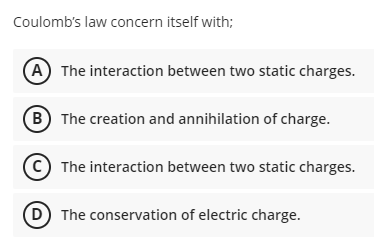Coulomb's law concern itself with;
A) The interaction between two static charges.
(B The creation and annihilation of charge.
The interaction between two static charges.
D The conservation of electric charge.
