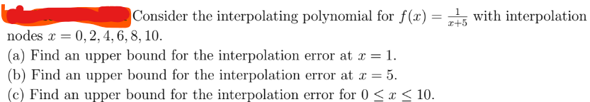 Consider the interpolating polynomial for f(x) = 5 with interpolation
nodes x = 0, 2, 4, 6, 8, 10.
1
x+5
(a) Find an upper bound for the interpolation error at x = 1.
(b) Find an upper bound for the interpolation error at x = 5.
(c) Find an upper bound for the interpolation error for 0 ≤ x ≤ 10.