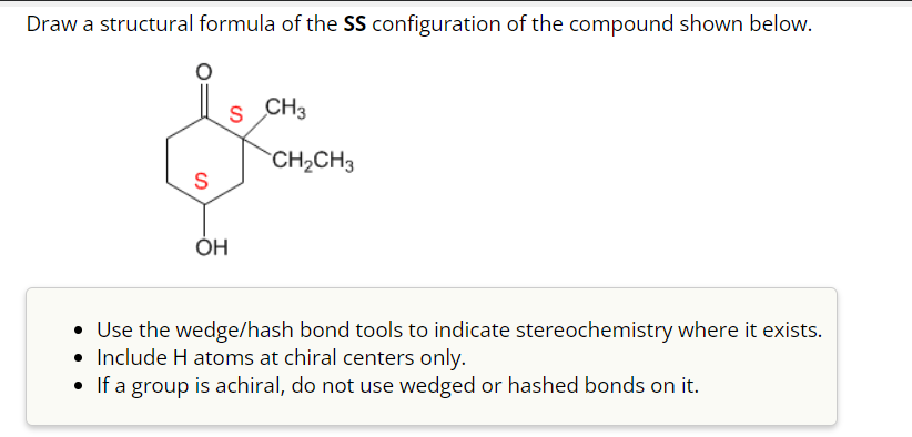 Draw a structural formula of the SS configuration of the compound shown below.
S
OH
S CH3
CH₂CH3
• Use the wedge/hash bond tools to indicate stereochemistry where it exists.
• Include H atoms at chiral centers only.
• If a group is achiral, do not use wedged or hashed bonds on it.