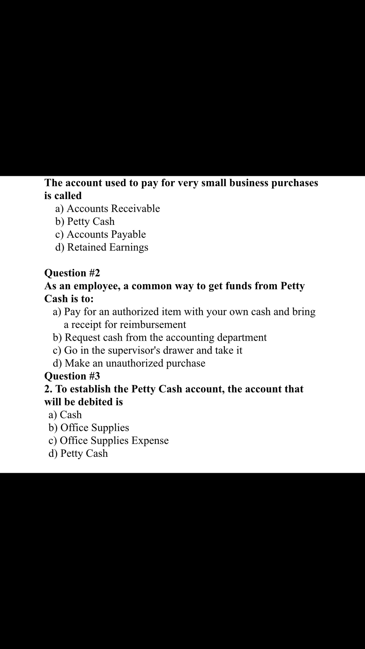 The account used to pay for very small business purchases
is called
a) Accounts Receivable
b) Petty Cash
c) Accounts Payable
d) Retained Earnings
Question #2
As an employee, a common way to get funds from Petty
Cash is to:
a) Pay for an authorized item with your own cash and bring
a receipt for reimbursement
b) Request cash from the accounting department
c) Go in the supervisor's drawer and take it
d) Make an unauthorized purchase
Question #3
2. To establish the Petty Cash account, the account that
will be debited is
a) Cash
b) Office Supplies
c) Office Supplies Expense
d) Petty Cash