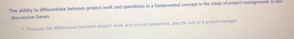 The ability to differentiate between project work and operations is a fundamental concept in the study of project management. In this
discussion forum:
1. Discuss the differences between project work and normal operations, and the role of a project manager.

