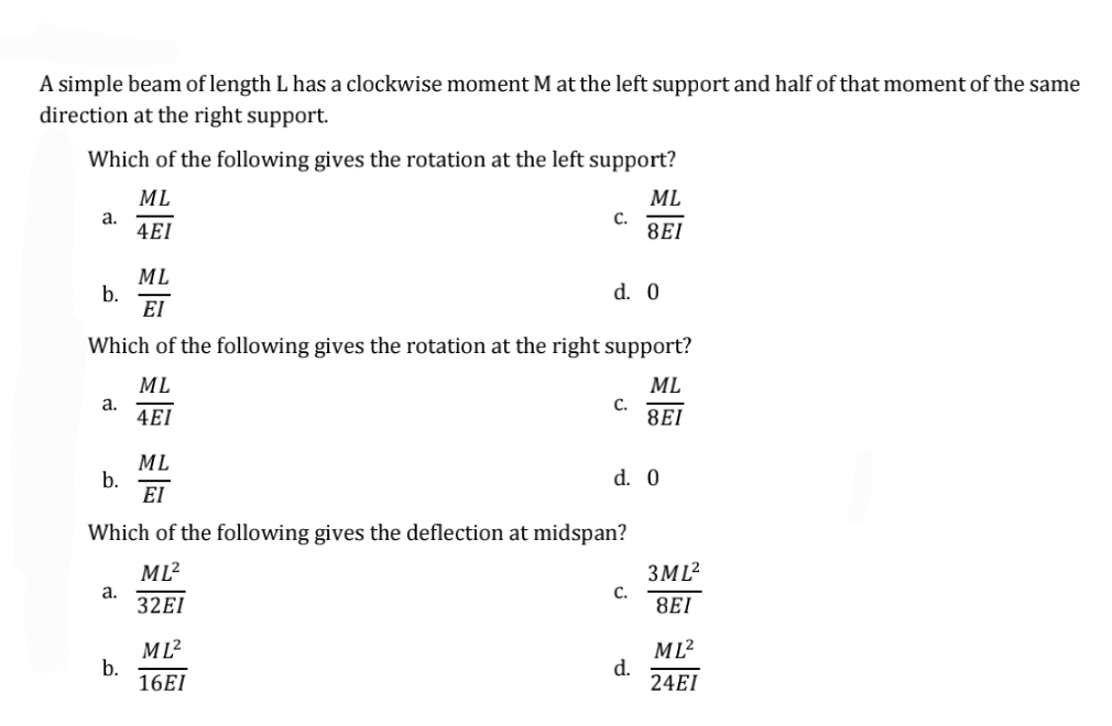 A simple beam of length L has a clockwise moment M at the left support and half of that moment of the same
direction at the right support.
Which of the following gives the rotation at the left support?
ML
ML
a.
C.
4EI
8EI
ML
b.
d. 0
ΕΙ
Which of the following gives the rotation at the right support?
ML
ML
a.
C.
4EI
8EI
ML
b.
d. 0
ΕΙ
Which of the following gives the deflection at midspan?
ML²
a.
C.
32EI
ML²
b.
d.
16EI
3ML²
8EI
ML²
24EI
