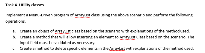 Task 4. Utility classes
Implement a Menu-Driven program of Arraylist class using the above scenario and perform the following
operations.
a. Create an object of ArrayList class based on the scenario with explanations of the method used.
b. Create a method that will allow inserting an element to Arraylist Class based on the scenario. The
input field must be validated as necessary.
C.
Create a method to delete specific elements in the Arraylist with explanations of the method used.
