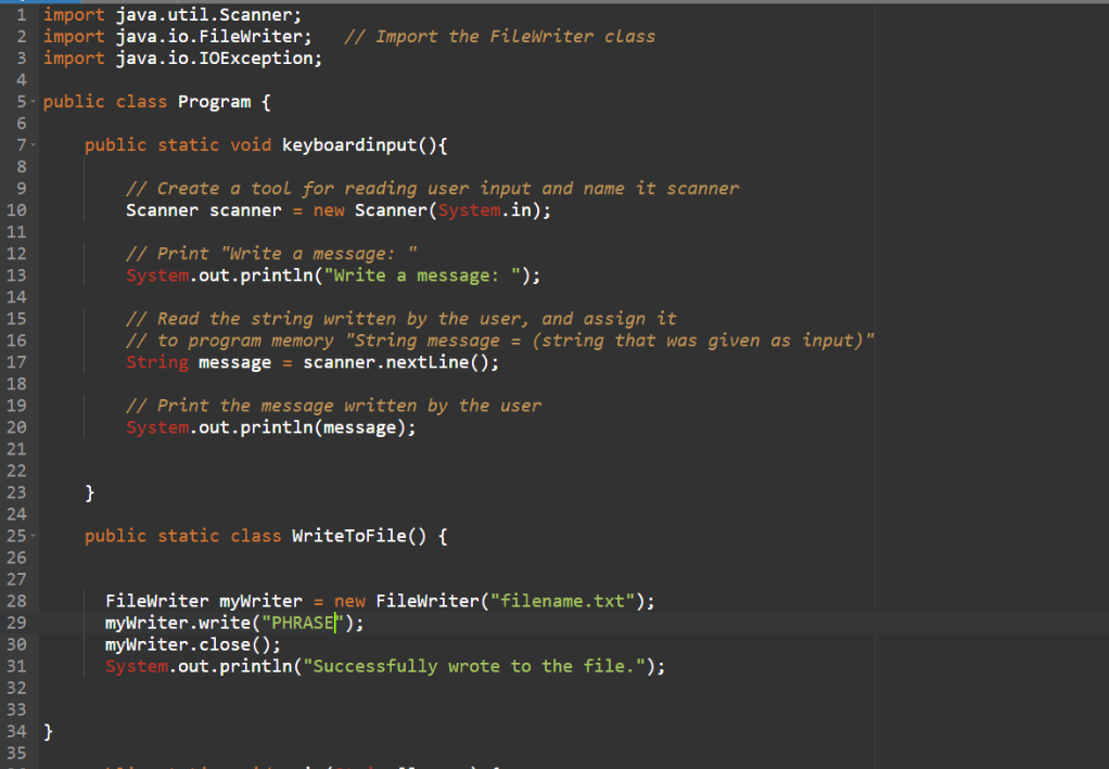 1 import java.util.Scanner;
2 import java.io.FileWriter;
3 import java.io.IOException;
// Import the FileWriter class
4
5- public class Program {
7-
public static void keyboardinput(){
// Create a tool for reading user input and name it scanner
Scanner scanner = new Scanner(System.in);
9.
10
11
// Print "Write a message:
System.out.println("Write a message: ");
12
13
14
// Read the string written by the user, and assign it
// to program memory "String message = (string that was given as input)"
String message = scanner.nextLine();
15
16
17
18
// Print the message written by the user
System.out.println(message);
19
20
21
22
23
}
24
25
public static class WriteToFile() {
26
27
Filewriter myWriter = new FileWriter("filename.txt");
myWriter.write("PHRASE}" );
myWriter.close();
System.out.println("Successfully wrote to the file.");
28
29
30
31
32
33
34 }
35
