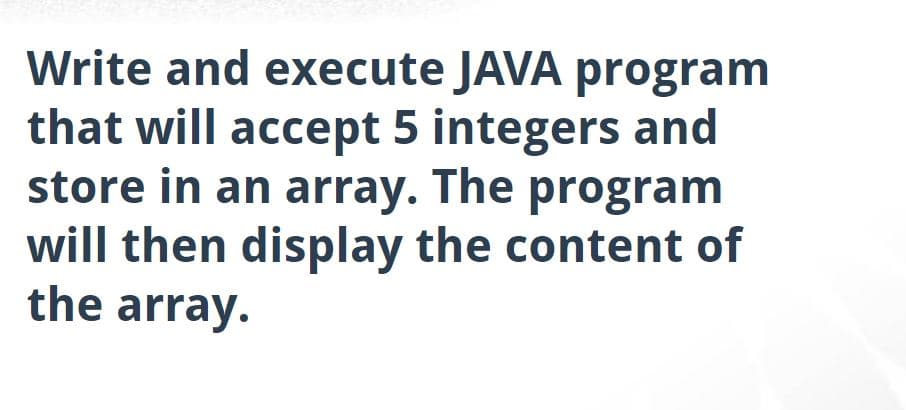 Write and execute JAVA program
that will accept 5 integers and
store in an array. The program
will then display the content of
the array.
