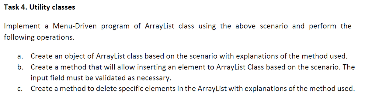 Task 4. Utility classes
Implement a Menu-Driven program of ArrayList class using the above scenario and perform the
following operations.
a. Create an object of ArrayList class based on the scenario with explanations of the method used.
b. Create a method that will allow inserting an element to ArrayList Class based on the scenario. The
input field must be validated as necessary.
C.
Create a method to delete specific elements in the ArrayList with explanations of the method used.