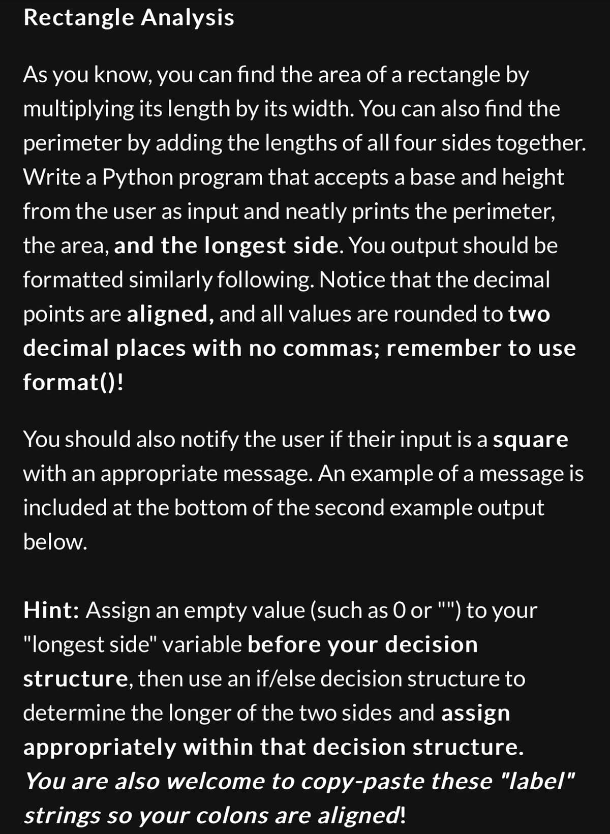 Rectangle Analysis
As you know, you can find the area of a rectangle by
multiplying its length by its width. You can also find the
perimeter by adding the lengths of all four sides together.
Write a Python program that accepts a base and height
from the user as input and neatly prints the perimeter,
the area, and the longest side. You output should be
formatted similarly following. Notice that the decimal
points are aligned, and all values are rounded to two
decimal places with no commas; remember to use
format()!
You should also notify the user if their input is a square
with an appropriate message. An example of a message is
included at the bottom of the second example output
below.
Hint: Assign an empty value (such as O or "") to your
"longest side" variable before your decision
structure, then use an if/else decision structure to
determine the longer of the two sides and assign
appropriately within that decision structure.
You are also welcome to copy-paste these "label"
strings so your colons are aligned!