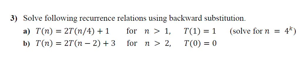 3) Solve following recurrence relations using backward substitution.
а) T(п) %3 2T (п/4) + 1
for n > 1,
T(1) = 1
(solve for n =
4*)
b) T(п) — 27(п — 2) + 3
for n > 2,
T(0) = 0
