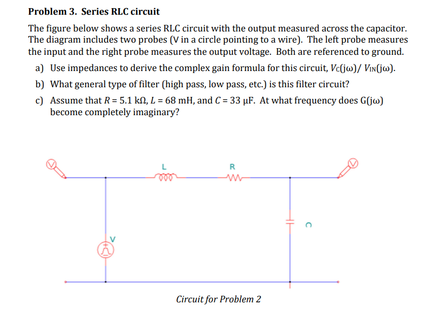Problem 3. Series RLC circuit
The figure below shows a series RLC circuit with the output measured across the capacitor.
The diagram includes two probes (V in a circle pointing to a wire). The left probe measures
the input and the right probe measures the output voltage. Both are referenced to ground.
a) Use impedances to derive the complex gain formula for this circuit, Vc(jw)/ VIN(jw).
b) What general type of filter (high pass, low pass, etc.) is this filter circuit?
c) Assume that R = 5.1 km, L = 68 mH, and C = 33 μF. At what frequency does G(jw)
become completely imaginary?
R
ww
Circuit for Problem 2
C