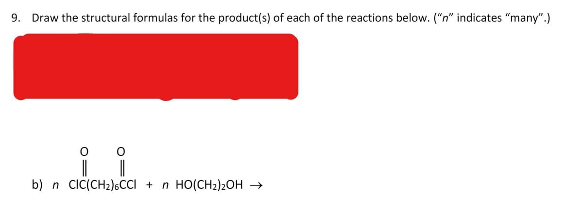 9.
Draw the structural formulas for the product(s) of each of the reactions below. ("n" indicates "many".)
|
b) n cIC(CH2)6CCI + n HO(CH2)2OH →
|
