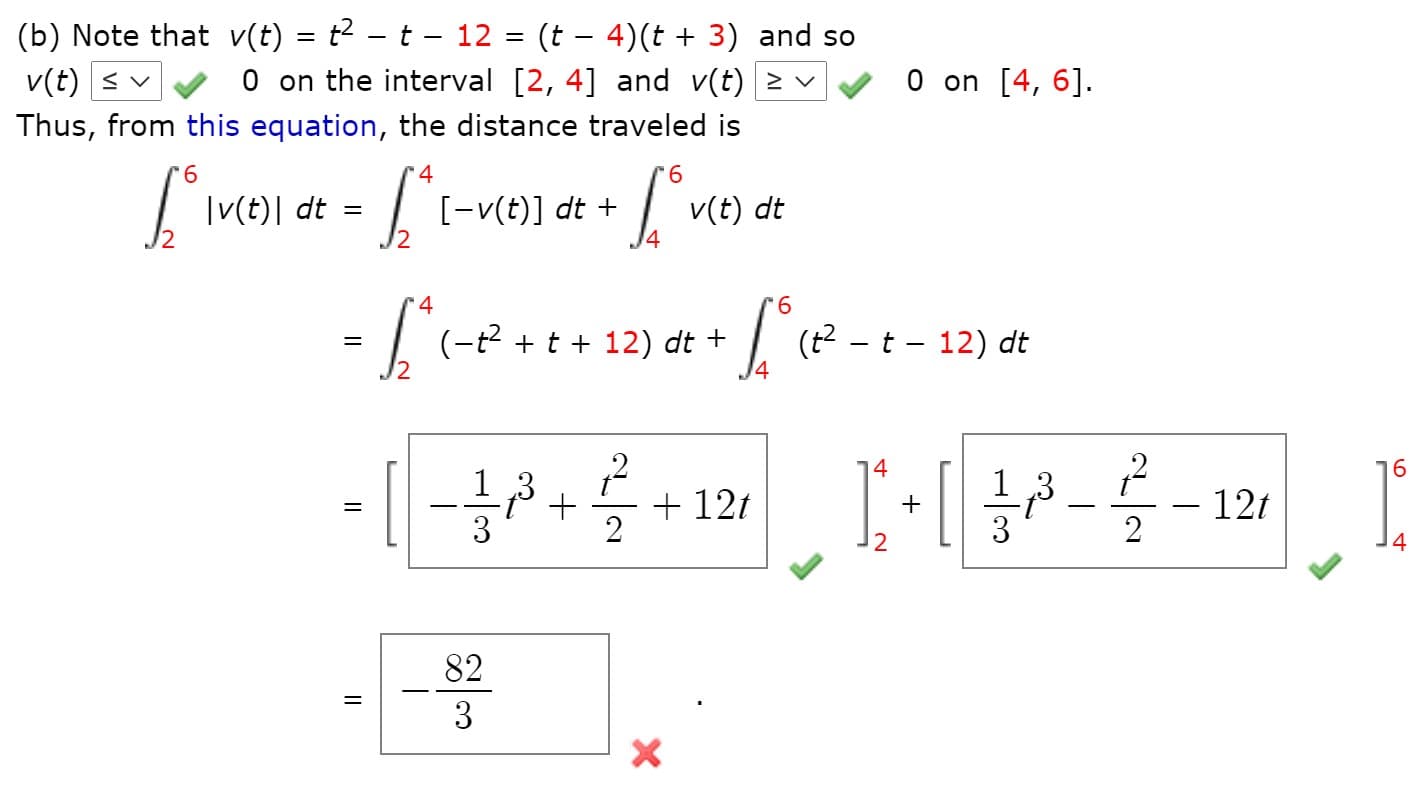 (b) Note that v(t) = t² – t – 12 = (t – 4)(t + 3) and so
O on the interval [2, 4] and v(t) > v
%3|
v(t) < v
O on [4, 6].
Thus, from this equation, the distance traveled is
4
9.
|v(t)| dt
[-v(t)] dt +
v(t) dt
4.
4
9.
= | (-?+t + 12)
| (? - t - 12) dt
dt +
16
,3
+ 12t
- 12t
2
+
2
14
82
3
