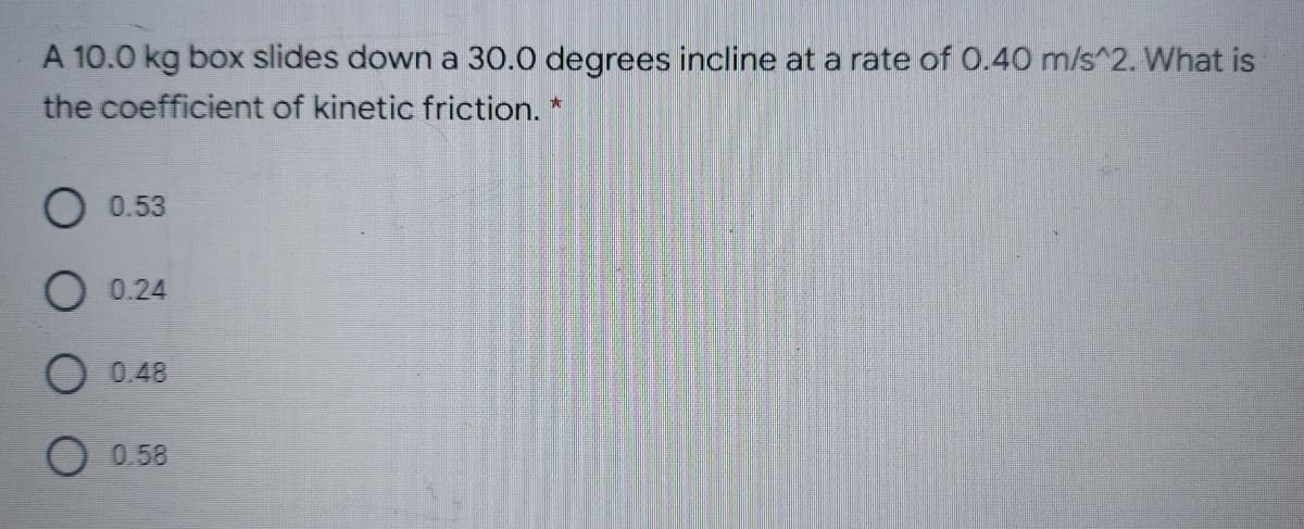 A 10.0 kg box slides down a 30.0 degrees incline at a rate of 0.40 m/s^2. What is
the coefficient of kinetic friction. *
0.53
O 0.24
O 0.48
O 0.58
