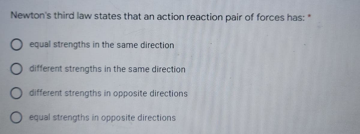 Newton's third law states that an action reaction pair of forces has: *
O equal strengths in the same direction
O different strengths in the same direction
O different strengths in opposite directions
O equal strengths in opposite directions
