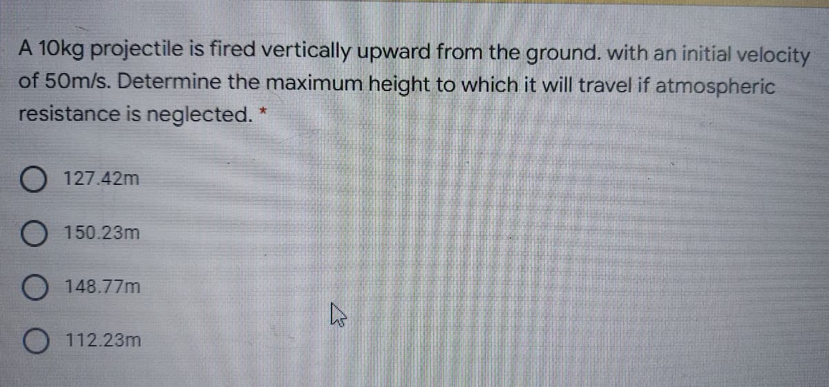 A 10kg projectile is fired vertically upward from the ground. with an initial velocity
of 50m/s. Determine the maximum height to which it will travel if atmospheric
resistance is neglected.
O 127.42m
O 150.23m
148.77m
O 112.23m
