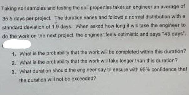 Taking soll samples and testing the soil properties takes an engineer an average of
35.5 days per project. The duration varies and follows a normal distribution with a
standard deviation of 1.9 days. When asked how long it will take the engineer to
do the work on the next project, the engineer feels optimistic and says "43 days".
1. What is the probability that the work will be completed within this duration?
2. What is the probability that the work will take longer than this duration?
3. What duration should the engineer say to ensure with 95% confidence that
the duration will not be exceeded?