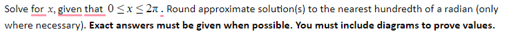 Solve for x, given that 0<x< 2n . Round approximate solution(s) to the nearest hundredth of a radian (only
where necessary). Exact answers must be given when possible. You must include diagrams to prove values.
