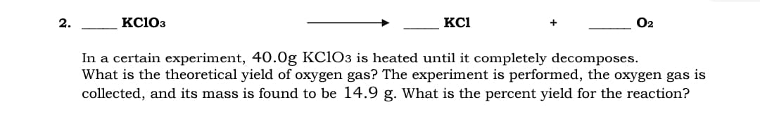 2.
KC103
KCI
O2
In a certain experiment, 40.0g KC1O3 is heated until it completely decomposes.
What is the theoretical yield of oxygen gas? The experiment is performed, the oxygen gas is
collected, and its mass is found to be 14.9 g. What is the percent yield for the reaction?
