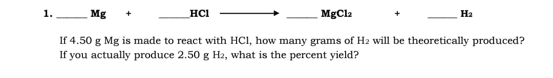1.
Mg
HCI
MgCl2
H2
+
If 4.50 g Mg is made to react with HCl, how many grams of H2 will be theoretically produced?
If you actually produce 2.50 g H2, what is the percent yield?
