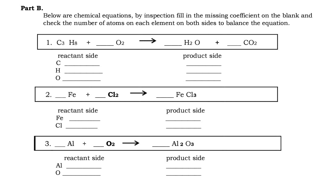 Part B.
Below are chemical equations, by inspection fill in the missing coefficient on the blank and
check the number of atoms on each element on both sides to balance the equation.
1. Сз Н8
O2
Н2 О
CO2
+
+
reactant side
product side
C
H
2.
Fe
+
Cl2
Fe Cl3
reactant side
product side
Fe
Cl
3.
Al
O2
Al 2 O3
reactant side
product side
Al
