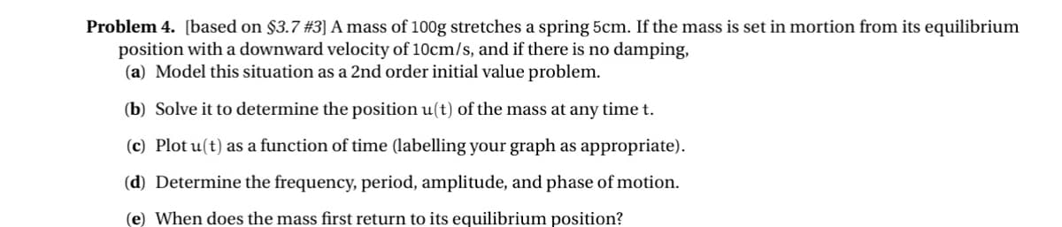 Problem 4. [based on $3.7 #3] A mass of 100g stretches a spring 5cm. If the mass is set in mortion from its equilibrium
position with a downward velocity of 10cm/s, and if there is no damping,
(a) Model this situation as a 2nd order initial value problem.
(b) Solve it to determine the position u(t) of the mass at any time t.
(c) Plot u(t) as a function of time (labelling your graph as appropriate).
(d) Determine the frequency, period, amplitude, and phase of motion.
(e) When does the mass first return to its equilibrium position?