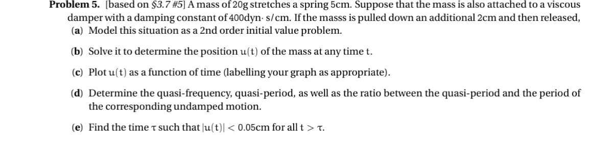 Problem 5. [based on $3.7 #5] A mass of 20g stretches a spring 5cm. Suppose that the mass is also attached to a viscous
damper with a damping constant of 400dyn-s/cm. If the masss is pulled down an additional 2cm and then released,
(a) Model this situation as a 2nd order initial value problem.
(b) Solve it to determine the position u(t) of the mass at any time t.
(c) Plot u(t) as a function of time (labelling your graph as appropriate).
(d) Determine the quasi-frequency, quasi-period, as well as the ratio between the quasi-period and the period of
the corresponding undamped motion.
(e) Find the time τ such that |u(t)| < 0.05cm for all t > .
T