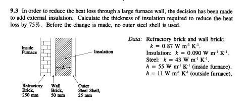 9.3 In order to reduce the heat loss through a large furnace wall, the decision has been made
to add external insulation. Calculate the thickness of insulation required to reduce the heat
loss by 75%. Before the change is made, no outer steel shell is used.
Data: Refractory brick and wall brick:
k = 0.87 W m¹¹ K..
Inside
Furnace
Insulation
Insulation: k = 0.090 W m²¹ K-¹.
Steel: k = 43 W m¹ K¹.
h
55 W m¹¹ K¹ (inside furnace).
h = 11 W m¹ K¹ (outside furnace).
Refractory
Brick,
250 mm
Wall
Brick,
50 mm
Outer
Steel Shell,
25 mm
