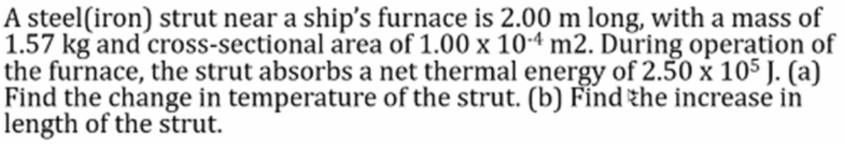A steel(iron) strut near a ship's furnace is 2.00 m long, with a mass of
1.57 kg and cross-sectional area of 1.00 x 104 m2. During operation of
the furnace, the strut absorbs a net thermal energy of 2.50 x 105 J. (a)
Find the change in temperature of the strut. (b) Fínd the increase in
length of the strut.
